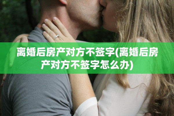 离婚后房产对方不签字(离婚后房产对方不签字怎么办)