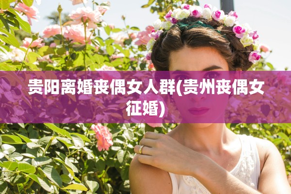 贵阳离婚丧偶女人群(贵州丧偶女征婚)