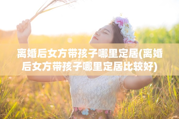 离婚后女方带孩子哪里定居(离婚后女方带孩子哪里定居比较好)