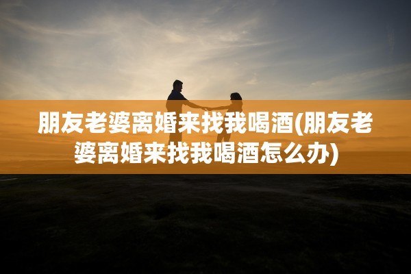 朋友老婆离婚来找我喝酒(朋友老婆离婚来找我喝酒怎么办)