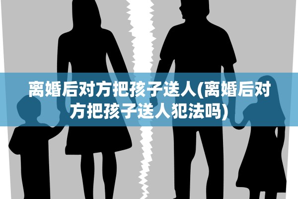 离婚后对方把孩子送人(离婚后对方把孩子送人犯法吗)