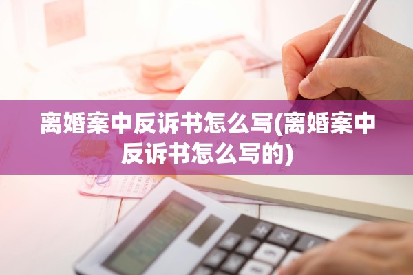 离婚案中反诉书怎么写(离婚案中反诉书怎么写的)