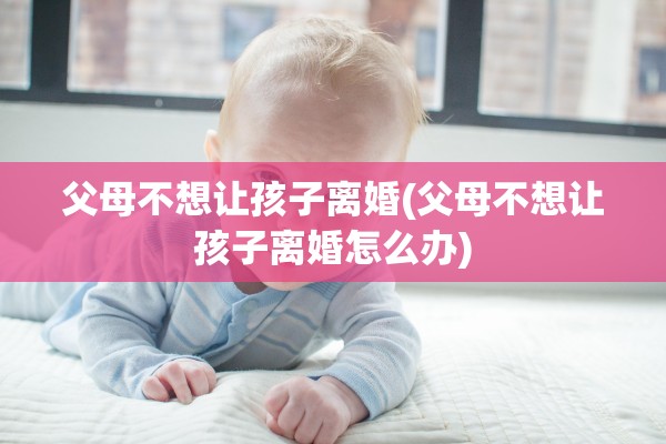 父母不想让孩子离婚(父母不想让孩子离婚怎么办)