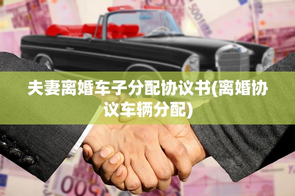 夫妻离婚车子分配协议书(离婚协议车辆分配)
