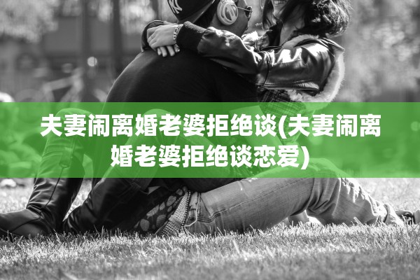 夫妻闹离婚老婆拒绝谈(夫妻闹离婚老婆拒绝谈恋爱)