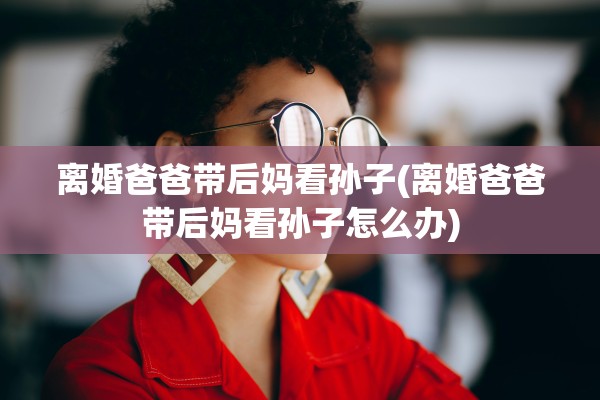 离婚爸爸带后妈看孙子(离婚爸爸带后妈看孙子怎么办)