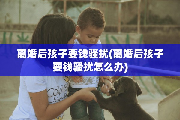 离婚后孩子要钱骚扰(离婚后孩子要钱骚扰怎么办)