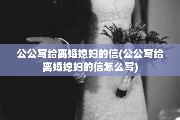 公公写给离婚媳妇的信(公公写给离婚媳妇的信怎么写)
