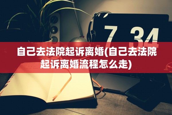 自己去法院起诉离婚(自己去法院起诉离婚流程怎么走)