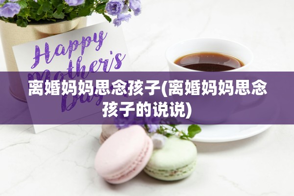 离婚妈妈思念孩子(离婚妈妈思念孩子的说说)