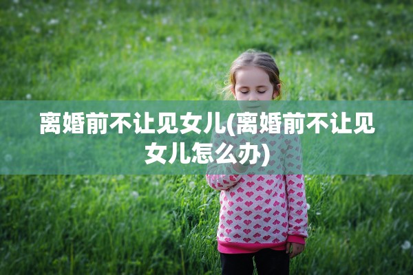 离婚前不让见女儿(离婚前不让见女儿怎么办)