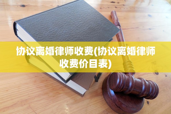 协议离婚律师收费(协议离婚律师收费价目表)