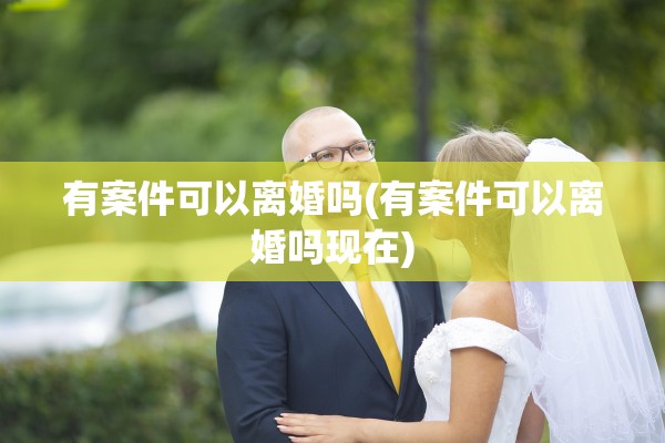 有案件可以离婚吗(有案件可以离婚吗现在)