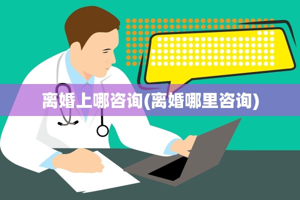 离婚上哪咨询(离婚哪里咨询)