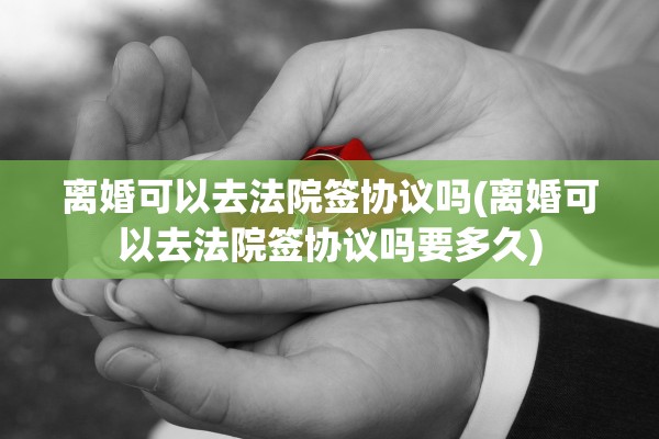离婚可以去法院签协议吗(离婚可以去法院签协议吗要多久)
