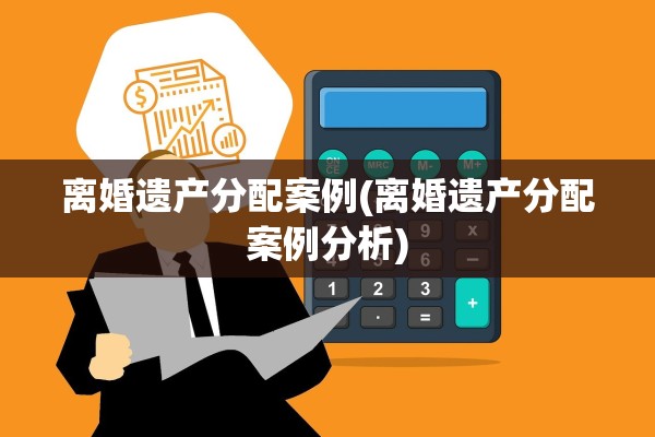 离婚遗产分配案例(离婚遗产分配案例分析)
