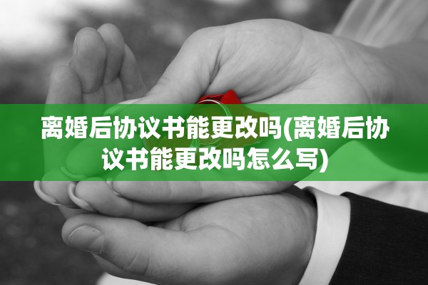 离婚后协议书能更改吗(离婚后协议书能更改吗怎么写)