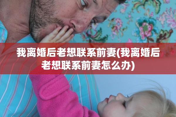 我离婚后老想联系前妻(我离婚后老想联系前妻怎么办)
