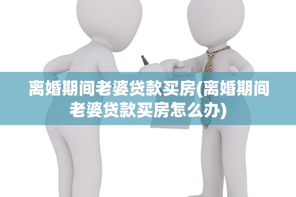 离婚期间老婆贷款买房(离婚期间老婆贷款买房怎么办)