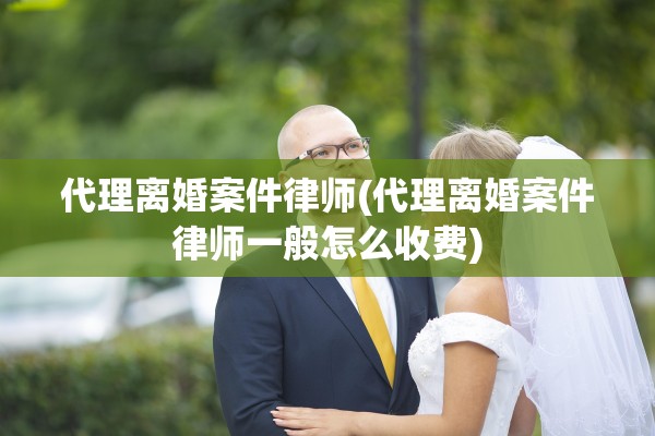 代理离婚案件律师(代理离婚案件律师一般怎么收费)