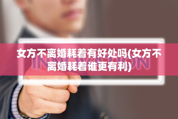 女方不离婚耗着有好处吗(女方不离婚耗着谁更有利)