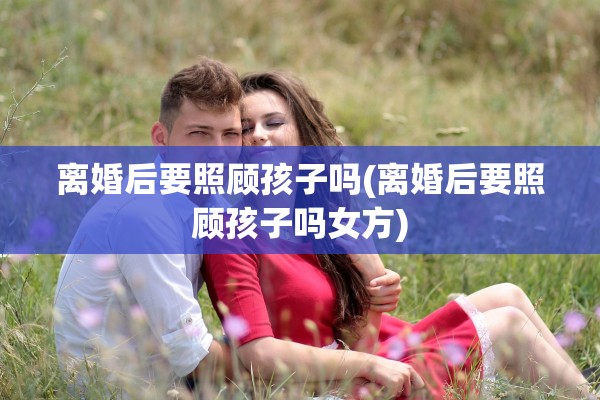 离婚后要照顾孩子吗(离婚后要照顾孩子吗女方)