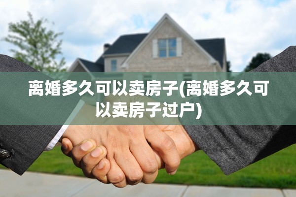 离婚多久可以卖房子(离婚多久可以卖房子过户)