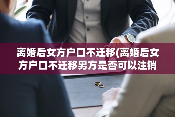 离婚后女方户口不迁移(离婚后女方户口不迁移男方是否可以注销)