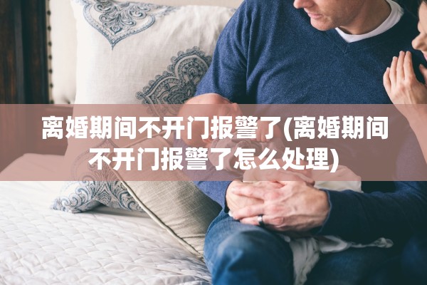 离婚期间不开门报警了(离婚期间不开门报警了怎么处理)
