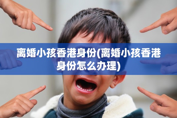 离婚小孩香港身份(离婚小孩香港身份怎么办理)