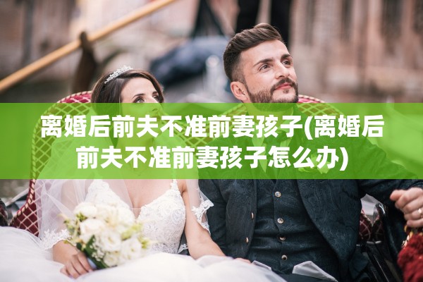 离婚后前夫不准前妻孩子(离婚后前夫不准前妻孩子怎么办)
