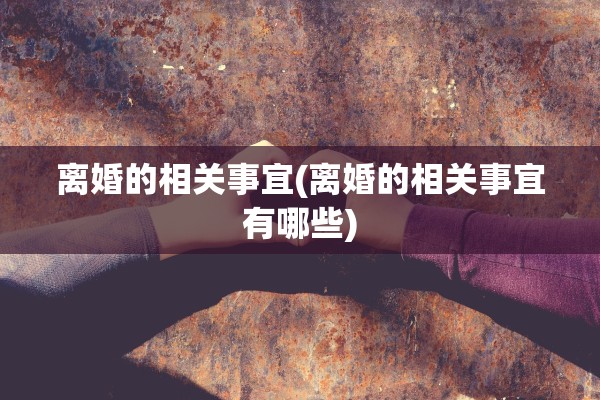 离婚的相关事宜(离婚的相关事宜有哪些)