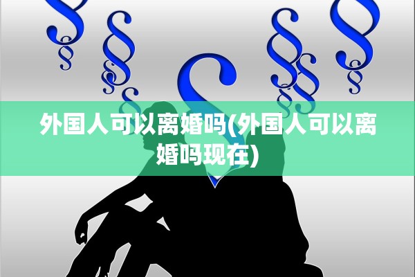 外国人可以离婚吗(外国人可以离婚吗现在)