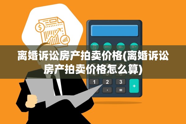 离婚诉讼房产拍卖价格(离婚诉讼房产拍卖价格怎么算)