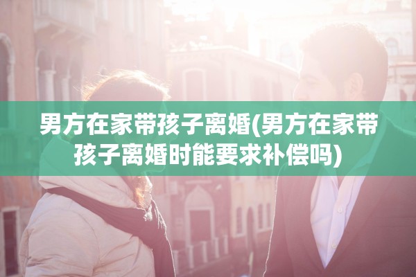 男方在家带孩子离婚(男方在家带孩子离婚时能要求补偿吗)