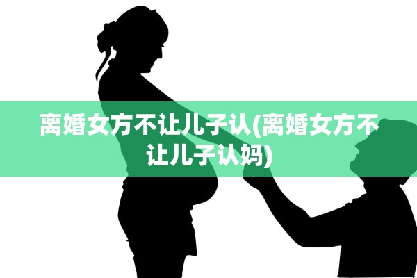 离婚女方不让儿子认(离婚女方不让儿子认妈)