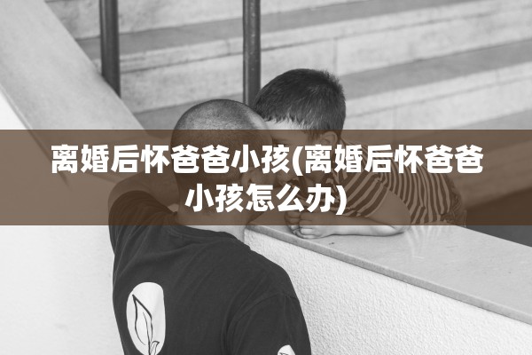离婚后怀爸爸小孩(离婚后怀爸爸小孩怎么办)