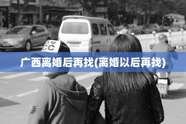 广西离婚后再找(离婚以后再找)