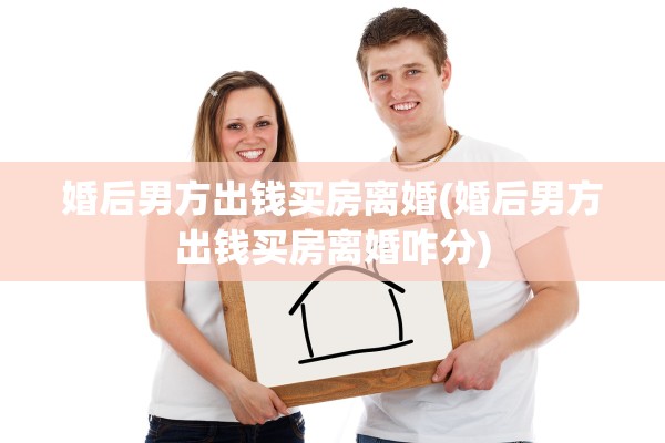 婚后男方出钱买房离婚(婚后男方出钱买房离婚咋分)
