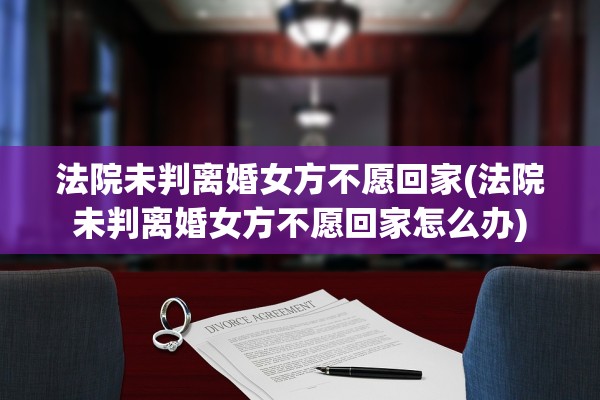 法院未判离婚女方不愿回家(法院未判离婚女方不愿回家怎么办)