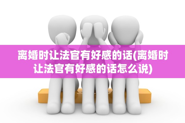 离婚时让法官有好感的话(离婚时让法官有好感的话怎么说)