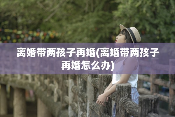 离婚带两孩子再婚(离婚带两孩子再婚怎么办)