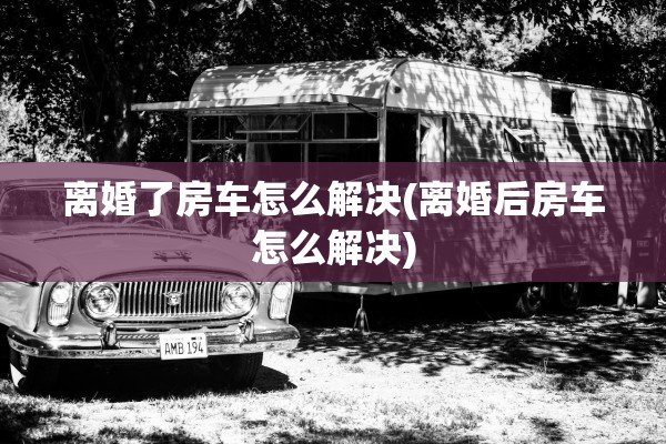 离婚了房车怎么解决(离婚后房车怎么解决)