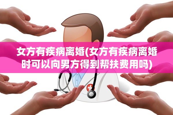 女方有疾病离婚(女方有疾病离婚时可以向男方得到帮扶费用吗)