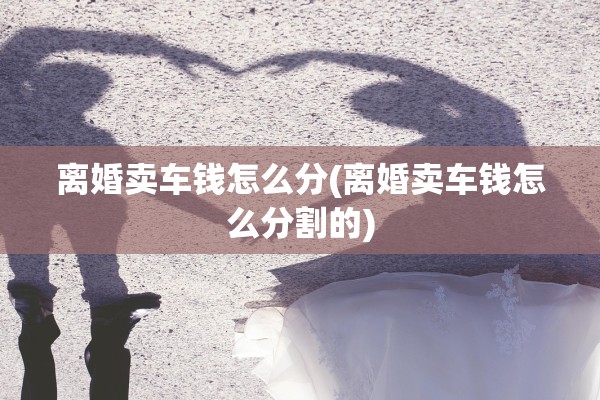 离婚卖车钱怎么分(离婚卖车钱怎么分割的)