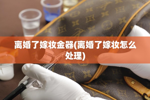 离婚了嫁妆金器(离婚了嫁妆怎么处理)