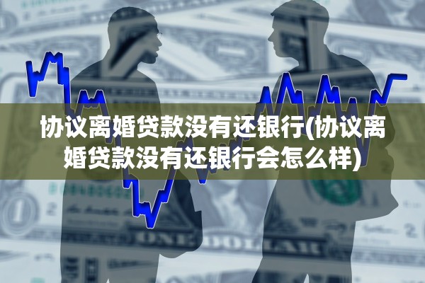 协议离婚贷款没有还银行(协议离婚贷款没有还银行会怎么样)