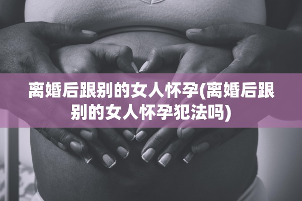 离婚后跟别的女人怀孕(离婚后跟别的女人怀孕犯法吗)
