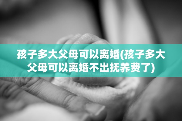 孩子多大父母可以离婚(孩子多大父母可以离婚不出抚养费了)