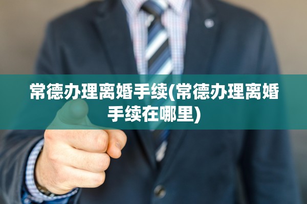 常德办理离婚手续(常德办理离婚手续在哪里)